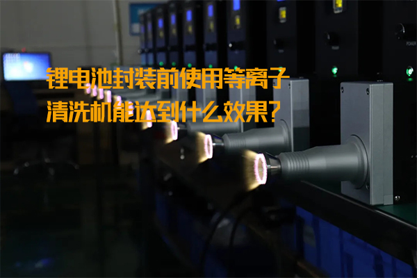 锂电池封装前使用等离子清洗机能达到什么效果？